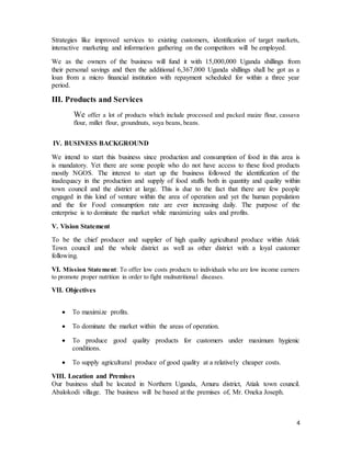 4
Strategies like improved services to existing customers, identification of target markets,
interactive marketing and information gathering on the competitors will be employed.
We as the owners of the business will fund it with 15,000,000 Uganda shillings from
their personal savings and then the additional 6,367,000 Uganda shillings shall be got as a
loan from a micro financial institution with repayment scheduled for within a three year
period.
III. Products and Services
We offer a lot of products which include processed and packed maize flour, cassava
flour, millet flour, groundnuts, soya beans, beans.
IV. BUSINESS BACKGROUND
We intend to start this business since production and consumption of food in this area is
is mandatory. Yet there are some people who do not have access to these food products
mostly NGOS. The interest to start up the business followed the identification of the
inadequacy in the production and supply of food stuffs both in quantity and quality within
town council and the district at large. This is due to the fact that there are few people
engaged in this kind of venture within the area of operation and yet the human population
and the for Food consumption rate are ever increasing daily. The purpose of the
enterprise is to dominate the market while maximizing sales and profits.
V. Vision Statement
To be the chief producer and supplier of high quality agricultural produce within Atiak
Town council and the whole district as well as other district with a loyal customer
following.
VI. Mission Statement: To offer low costs products to individuals who are low income earners
to promote proper nutrition in order to fight mulnutritional diseases.
VII. Objectives
 To maximize profits.
 To dominate the market within the areas of operation.
 To produce good quality products for customers under maximum hygienic
conditions.
 To supply agricultural produce of good quality at a relatively cheaper costs.
VIII. Location and Premises
Our business shall be located in Northern Uganda, Amuru district, Atiak town council.
Abalokodi village. The business will be based at the premises of, Mr. Oneka Joseph.
 