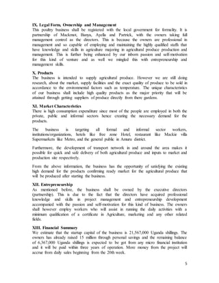 5
IX. Legal Form, Ownership and Management
This poultry business shall be registered with the local government for formality. It is
partnership of Mackmot, Banya, Ayella and Partrick, with the owners taking full
management control as the directors. This is because the owners are professional in
management and so capable of employing and maintaining the highly qualified staffs that
have knowledge and skills in agriculture majoring in agricultural produce production and
management. This is further being enhanced by our inborn passion and self-motivation
for this kind of venture and as well we mingled this with entrepreneurship and
management skills.
X. Products
The business is intended to supply agricultural produce. However we are still doing
research, about the market, supply facilities and the exact quality of produce to be sold in
accordance to the environmental factors such as temperature. The unique characteristics
of our business shall include high quality products as the major priority that will be
attained through getting suppliers of produce directly from there gardens.
XI. Market Characteristics
There is high consumption expenditure since most of the people are employed in both the
private, public and informal sectors hence creating the necessary demand for the
products.
The business is targeting all formal and informal sector workers,
institutions/organizations, hotels like free zone Hotel, restaurant like Mackie villa
Supermarkets like Metro, and the general public in Amuru district.
Furthermore, the development of transport network in and around the area makes it
possible for quick and safe delivery of both agricultural produce and inputs to market and
production site respectively.
From the above information, the business has the opportunity of satisfying the existing
high demand for the products confirming ready market for the agricultural produce that
will be produced after starting the business.
XII. Entrepreneurship
As mentioned before, the business shall be owned by the executive directors
(partnership). This is due to the fact that the directors have acquired professional
knowledge and skills in project management and entrepreneurship development
accompanied with the passion and self-motivation for this kind of business. The owners
shall however employ workers who will assist in running the daily activities with a
minimum qualification of a certificate in Agriculture, marketing and any other related
fields.
XIII. Financial Summary
We estimate that the startup capital of the business is 21,567,000 Uganda shillings. The
owners has already raised 15 million through personal savings and the remaining balance
of 6,367,000 Uganda shillings is expected to be got from any micro financial institution
and it will be paid within three years of operation. More money from the project will
accrue from daily sales beginning from the 20th week.
 