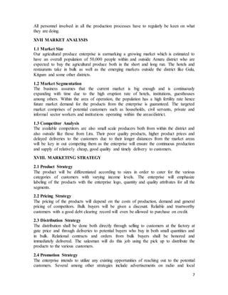 7
All personnel involved in all the production processes have to regularly be keen on what
they are doing.
XVII MARKET ANALYSIS
1.1 Market Size
Our agricultural produce enterprise is earmarking a growing market which is estimated to
have an overall population of 50,000 people within and outside Amuru district who are
expected to buy the agricultural produce both in the short and long run. The hotels and
restaurants take in bulk as well as the emerging markets outside the district like Gulu,
Kitgum and some other districts.
1.2 Market Segmentation
The business assumes that the current market is big enough and is continuously
expanding with time due to the high eruption rate of hotels, institutions, guesthouses
among others. Within the area of operation, the population has a high fertility rate hence
future market demand for the products from the enterprise is guaranteed. The targeted
market comprises of potential customers such as households, civil servants, private and
informal sector workers and institutions operating within the areas/district.
1.3 Competitor Analysis
The available competitors are also small scale producers both from within the district and
also outside like those from Lira. Their poor quality products, higher product prices and
delayed deliveries to the customers due to their longer distances from the market areas
will be key in out competing them as the enterprise will ensure the continuous production
and supply of relatively cheap, good quality and timely delivery to customers.
XVIII. MARKETING STRATEGY
2.1 Product Strategy
The product will be differentiated according to sizes in order to cater for the various
categories of customers with varying income levels. The enterprise will emphasize
labeling of the products with the enterprise logo, quantity and quality attributes for all the
segments.
2.2 Pricing Strategy
The pricing of the products will depend on the costs of production, demand and general
pricing of competitors. Bulk buyers will be given a discount. Reliable and trustworthy
customers with a good debt clearing record will even be allowed to purchase on credit.
2.3 Distribution Strategy
The distribution shall be done both directly through selling to customers at the factory at
gate price and through deliveries to potential buyers who buy in both small quantities and
in bulk. Relational contracts and orders from bulk buyers shall be honored and
immediately delivered. The salesman will do this job using the pick up to distribute the
products to the various customers.
2.4 Promotion Strategy
The enterprise intends to utilize any existing opportunities of reaching out to the potential
customers. Several among other strategies include advertisements on radio and local
 