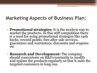 Marketing Aspects of Business Plan:
• Promotional strategies: It is the modern way to
market the products. In this stiff c...