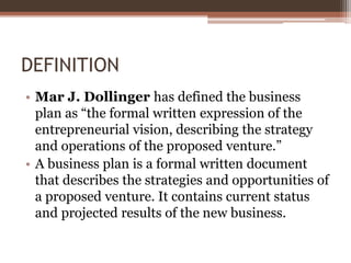DEFINITION
• Mar J. Dollinger has defined the business
plan as “the formal written expression of the
entrepreneurial visio...