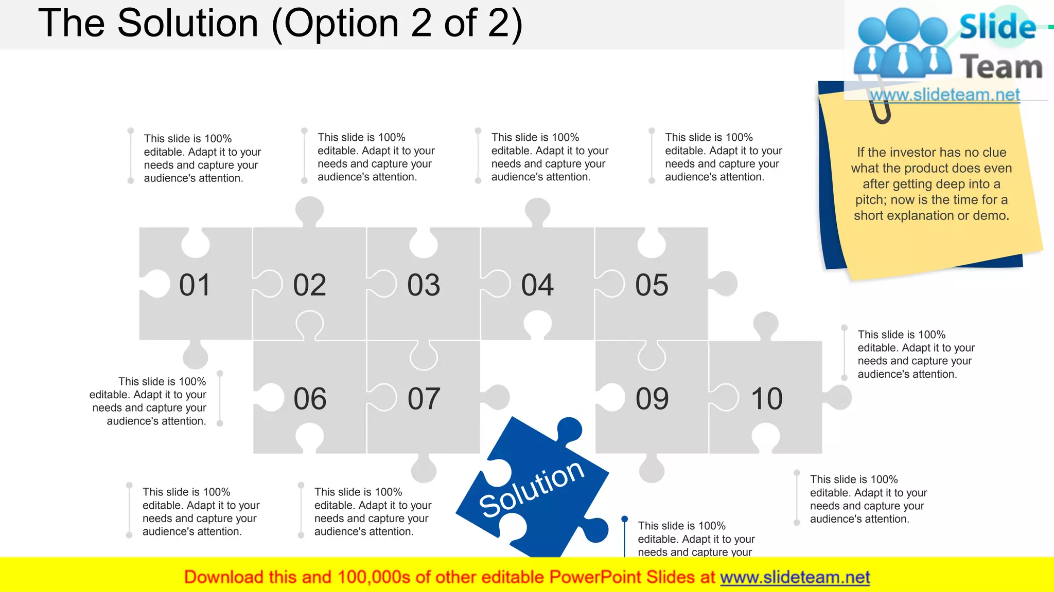 The Solution (Option 2 of 2)
This slide is 100%
editable. Adapt it to your
needs and capture your
audience's attention.
This slide is 100%
editable. Adapt it to your
needs and capture your
audience's attention.
This slide is 100%
editable. Adapt it to your
needs and capture your
audience's attention.
This slide is 100%
editable. Adapt it to your
needs and capture your
audience's attention.
This slide is 100%
editable. Adapt it to your
needs and capture your
audience's attention.
This slide is 100%
editable. Adapt it to your
needs and capture your
audience's attention.
This slide is 100%
editable. Adapt it to your
needs and capture your
audience's attention.
This slide is 100%
editable. Adapt it to your
needs and capture your
audience's attention.
This slide is 100%
editable. Adapt it to your
needs and capture your
audience's attention.
This slide is 100%
editable. Adapt it to your
needs and capture your
audience's attention.
01 02 03 04 05
06 07 09 10
If the investor has no clue
what the product does even
after getting deep into a
pitch; now is the time for a
short explanation or demo.
10
 