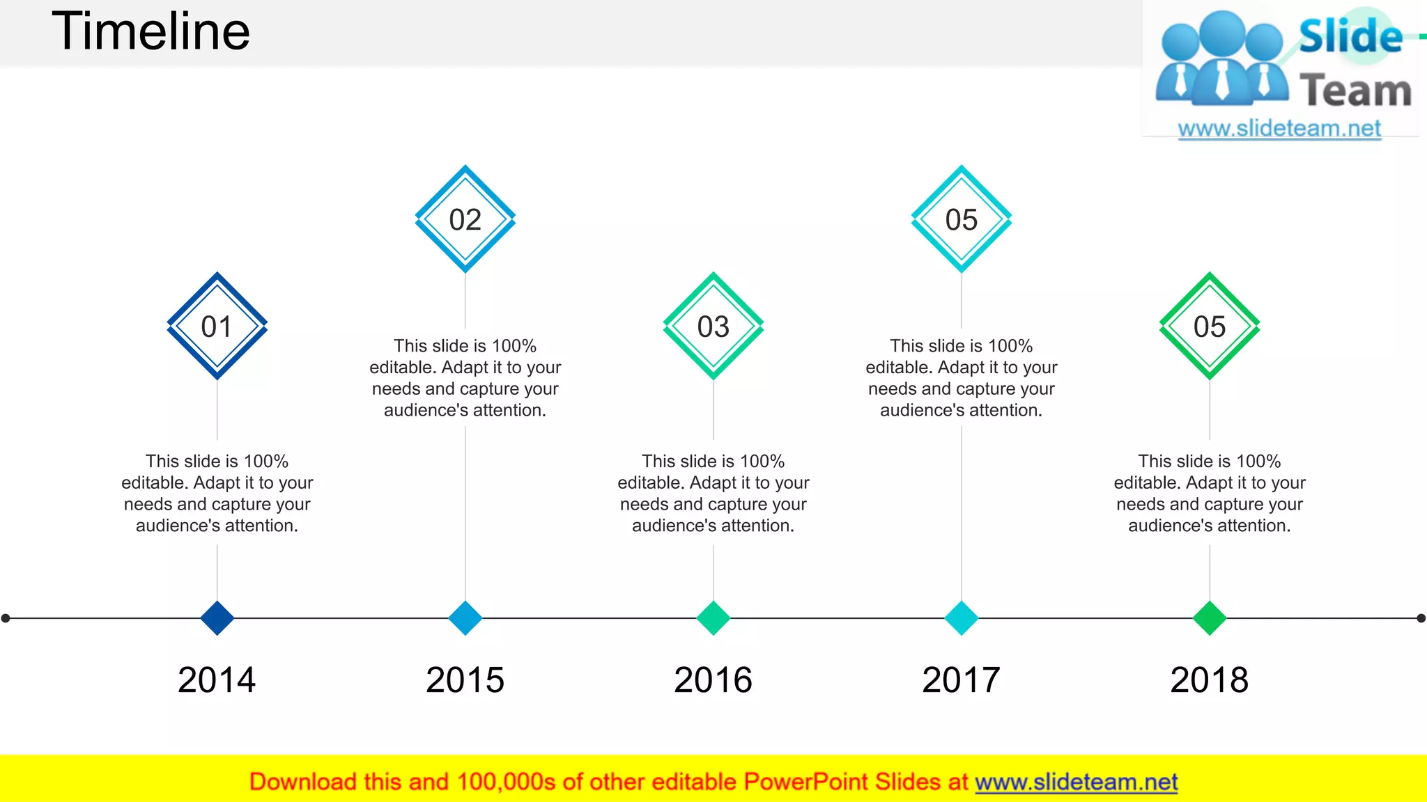 Timeline
01
This slide is 100%
editable. Adapt it to your
needs and capture your
audience's attention.
02
This slide is 100%
editable. Adapt it to your
needs and capture your
audience's attention.
03
This slide is 100%
editable. Adapt it to your
needs and capture your
audience's attention.
05
This slide is 100%
editable. Adapt it to your
needs and capture your
audience's attention.
05
This slide is 100%
editable. Adapt it to your
needs and capture your
audience's attention.
2014 2015 2016 2017 2018
52
 