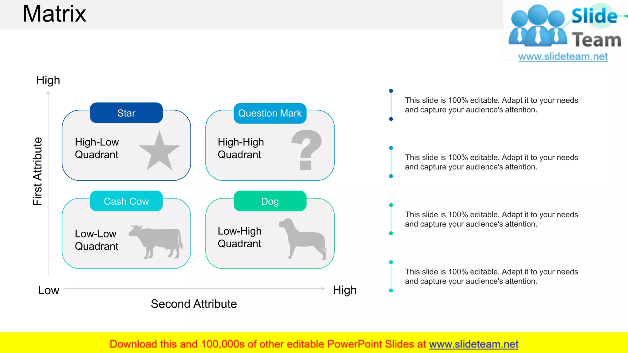 Matrix
Dog
Low-High
Quadrant
Cash Cow
Low-Low
Quadrant
FirstAttribute
Second Attribute
High
Low High
High-High
Quadrant
Question Mark
High-Low
Quadrant
Star
This slide is 100% editable. Adapt it to your needs
and capture your audience's attention.
This slide is 100% editable. Adapt it to your needs
and capture your audience's attention.
This slide is 100% editable. Adapt it to your needs
and capture your audience's attention.
This slide is 100% editable. Adapt it to your needs
and capture your audience's attention.
59
 