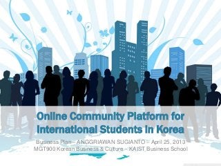 Online Community Platform for
International Students in Korea
Business Plan – ANGGRIAWAN SUGIANTO – April 25, 2013
MGT900 Korean Business & Culture – KAIST Business School
 