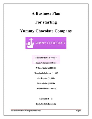 A Business Plan

                               For starting

           Yummy Chocolate Company




                               Submitted By: Group 7

                               LeenaChellani (11015)

                                NikunjGajara (11046)

                            ChandanPahelwani (11047)

                                 Jay Pujara (11060)

                                 RinkuSalat (11068)

                               DivyaDhawani (10029)



                                    Submitted To:

                                Prof. SushilChaurasia


Tolani Institute of Management Studies                  Page 1
 