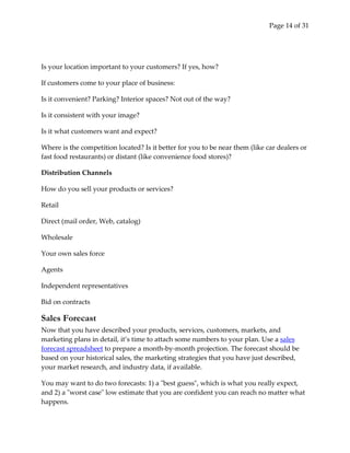 Page 14 of 31




Is your location important to your customers? If yes, how?

If customers come to your place of business:

Is it convenient? Parking? Interior spaces? Not out of the way?

Is it consistent with your image?

Is it what customers want and expect?

Where is the competition located? Is it better for you to be near them (like car dealers or
fast food restaurants) or distant (like convenience food stores)?

Distribution Channels

How do you sell your products or services?

Retail

Direct (mail order, Web, catalog)

Wholesale

Your own sales force

Agents

Independent representatives

Bid on contracts

Sales Forecast
Now that you have described your products, services, customers, markets, and
marketing plans in detail, it’s time to attach some numbers to your plan. Use a sales
forecast spreadsheet to prepare a month-by-month projection. The forecast should be
based on your historical sales, the marketing strategies that you have just described,
your market research, and industry data, if available.

You may want to do two forecasts: 1) a "best guess", which is what you really expect,
and 2) a "worst case" low estimate that you are confident you can reach no matter what
happens.
 