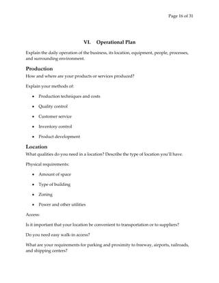 Page 16 of 31




                               VI.    Operational Plan

Explain the daily operation of the business, its location, equipment, people, processes,
and surrounding environment.

Production
How and where are your products or services produced?

Explain your methods of:

      Production techniques and costs

      Quality control

      Customer service

      Inventory control

      Product development

Location
What qualities do you need in a location? Describe the type of location you’ll have.

Physical requirements:

      Amount of space

      Type of building

      Zoning

      Power and other utilities

Access:

Is it important that your location be convenient to transportation or to suppliers?

Do you need easy walk-in access?

What are your requirements for parking and proximity to freeway, airports, railroads,
and shipping centers?
 