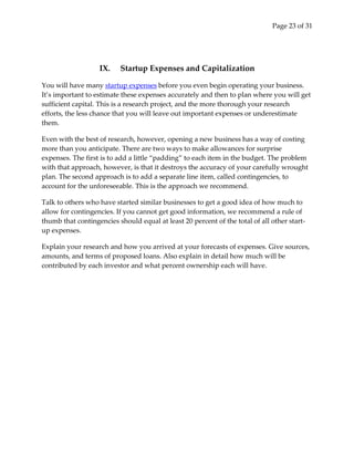 Page 23 of 31




                   IX.    Startup Expenses and Capitalization

You will have many startup expenses before you even begin operating your business.
It’s important to estimate these expenses accurately and then to plan where you will get
sufficient capital. This is a research project, and the more thorough your research
efforts, the less chance that you will leave out important expenses or underestimate
them.

Even with the best of research, however, opening a new business has a way of costing
more than you anticipate. There are two ways to make allowances for surprise
expenses. The first is to add a little “padding” to each item in the budget. The problem
with that approach, however, is that it destroys the accuracy of your carefully wrought
plan. The second approach is to add a separate line item, called contingencies, to
account for the unforeseeable. This is the approach we recommend.

Talk to others who have started similar businesses to get a good idea of how much to
allow for contingencies. If you cannot get good information, we recommend a rule of
thumb that contingencies should equal at least 20 percent of the total of all other start-
up expenses.

Explain your research and how you arrived at your forecasts of expenses. Give sources,
amounts, and terms of proposed loans. Also explain in detail how much will be
contributed by each investor and what percent ownership each will have.
 