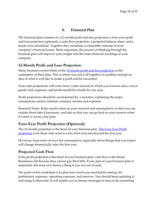 Page 24 of 31




                                 X.     Financial Plan

The financial plan consists of a 12-month profit and loss projection, a four-year profit
and loss projection (optional), a cash-flow projection, a projected balance sheet, and a
break-even calculation. Together they constitute a reasonable estimate of your
company's financial future. More important, the process of thinking through the
financial plan will improve your insight into the inner financial workings of your
company.

12-Month Profit and Loss Projection
Many business owners think of the 12-month profit and loss projection as the
centerpiece of their plan. This is where you put it all together in numbers and get an
idea of what it will take to make a profit and be successful.

Your sales projections will come from a sales forecast in which you forecast sales, cost of
goods sold, expenses, and profit month-by-month for one year.

Profit projections should be accompanied by a narrative explaining the major
assumptions used to estimate company income and expenses.

Research Notes: Keep careful notes on your research and assumptions, so that you can
explain them later if necessary, and also so that you can go back to your sources when
it’s time to revise your plan.

Four-Year Profit Projection (Optional)
The 12-month projection is the heart of your financial plan. The Four-Year Profit
projection is for those who want to carry their forecasts beyond the first year.

Of course, keep notes of your key assumptions, especially about things that you expect
will change dramatically after the first year.

Projected Cash Flow
If the profit projection is the heart of your business plan, cash flow is the blood.
Businesses fail because they cannot pay their bills. Every part of your business plan is
important, but none of it means a thing if you run out of cash.

The point of this worksheet is to plan how much you need before startup, for
preliminary expenses, operating expenses, and reserves. You should keep updating it
and using it afterward. It will enable you to foresee shortages in time to do something
 