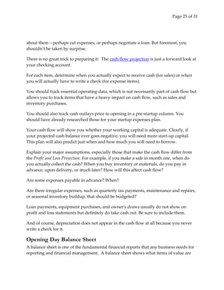 Page 25 of 31




about them—perhaps cut expenses, or perhaps negotiate a loan. But foremost, you
shouldn’t be taken by surprise.

There is no great trick to preparing it: The cash-flow projection is just a forward look at
your checking account.

For each item, determine when you actually expect to receive cash (for sales) or when
you will actually have to write a check (for expense items).

You should track essential operating data, which is not necessarily part of cash flow but
allows you to track items that have a heavy impact on cash flow, such as sales and
inventory purchases.

You should also track cash outlays prior to opening in a pre-startup column. You
should have already researched those for your startup expenses plan.

Your cash flow will show you whether your working capital is adequate. Clearly, if
your projected cash balance ever goes negative, you will need more start-up capital.
This plan will also predict just when and how much you will need to borrow.

Explain your major assumptions, especially those that make the cash flow differ from
the Profit and Loss Projection. For example, if you make a sale in month one, when do
you actually collect the cash? When you buy inventory or materials, do you pay in
advance, upon delivery, or much later? How will this affect cash flow?

Are some expenses payable in advance? When?

Are there irregular expenses, such as quarterly tax payments, maintenance and repairs,
or seasonal inventory buildup, that should be budgeted?

Loan payments, equipment purchases, and owner's draws usually do not show on
profit and loss statements but definitely do take cash out. Be sure to include them.

And of course, depreciation does not appear in the cash flow at all because you never
write a check for it.

Opening Day Balance Sheet
A balance sheet is one of the fundamental financial reports that any business needs for
reporting and financial management. A balance sheet shows what items of value are
 