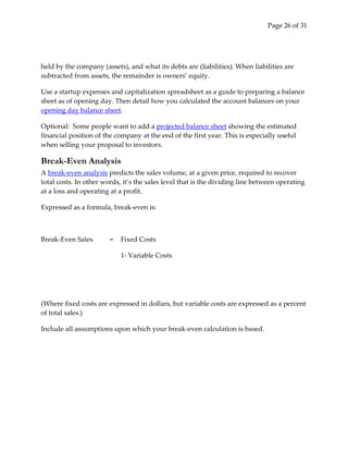 Page 26 of 31




held by the company (assets), and what its debts are (liabilities). When liabilities are
subtracted from assets, the remainder is owners’ equity.

Use a startup expenses and capitalization spreadsheet as a guide to preparing a balance
sheet as of opening day. Then detail how you calculated the account balances on your
opening day balance sheet.

Optional: Some people want to add a projected balance sheet showing the estimated
financial position of the company at the end of the first year. This is especially useful
when selling your proposal to investors.

Break-Even Analysis
A break-even analysis predicts the sales volume, at a given price, required to recover
total costs. In other words, it’s the sales level that is the dividing line between operating
at a loss and operating at a profit.

Expressed as a formula, break-even is:



Break-Even Sales        =   Fixed Costs

                            1- Variable Costs




(Where fixed costs are expressed in dollars, but variable costs are expressed as a percent
of total sales.)

Include all assumptions upon which your break-even calculation is based.
 