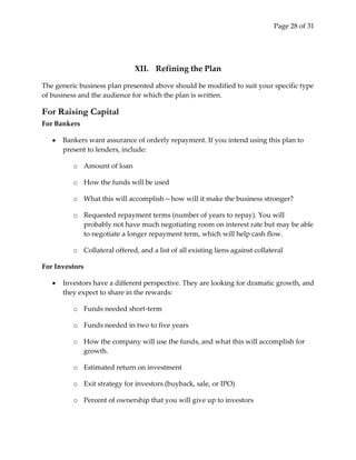 Page 28 of 31




                               XII. Refining the Plan

The generic business plan presented above should be modified to suit your specific type
of business and the audience for which the plan is written.

For Raising Capital
For Bankers

      Bankers want assurance of orderly repayment. If you intend using this plan to
      present to lenders, include:

          o Amount of loan

          o How the funds will be used

          o What this will accomplish—how will it make the business stronger?

          o Requested repayment terms (number of years to repay). You will
            probably not have much negotiating room on interest rate but may be able
            to negotiate a longer repayment term, which will help cash flow.

          o Collateral offered, and a list of all existing liens against collateral

For Investors

      Investors have a different perspective. They are looking for dramatic growth, and
      they expect to share in the rewards:

          o Funds needed short-term

          o Funds needed in two to five years

          o How the company will use the funds, and what this will accomplish for
            growth.

          o Estimated return on investment

          o Exit strategy for investors (buyback, sale, or IPO)

          o Percent of ownership that you will give up to investors
 