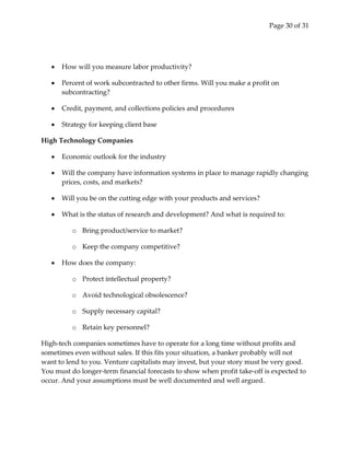 Page 30 of 31




      How will you measure labor productivity?

      Percent of work subcontracted to other firms. Will you make a profit on
      subcontracting?

      Credit, payment, and collections policies and procedures

      Strategy for keeping client base

High Technology Companies

      Economic outlook for the industry

      Will the company have information systems in place to manage rapidly changing
      prices, costs, and markets?

      Will you be on the cutting edge with your products and services?

      What is the status of research and development? And what is required to:

          o Bring product/service to market?

          o Keep the company competitive?

      How does the company:

          o Protect intellectual property?

          o Avoid technological obsolescence?

          o Supply necessary capital?

          o Retain key personnel?

High-tech companies sometimes have to operate for a long time without profits and
sometimes even without sales. If this fits your situation, a banker probably will not
want to lend to you. Venture capitalists may invest, but your story must be very good.
You must do longer-term financial forecasts to show when profit take-off is expected to
occur. And your assumptions must be well documented and well argued.
 