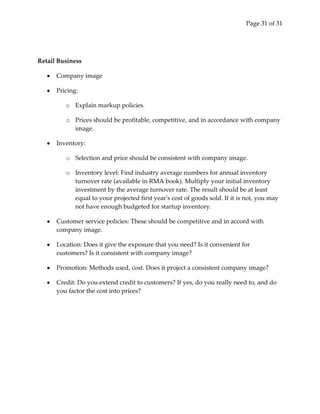 Page 31 of 31




Retail Business

      Company image

      Pricing:

         o Explain markup policies.

         o Prices should be profitable, competitive, and in accordance with company
           image.

      Inventory:

         o Selection and price should be consistent with company image.

         o Inventory level: Find industry average numbers for annual inventory
           turnover rate (available in RMA book). Multiply your initial inventory
           investment by the average turnover rate. The result should be at least
           equal to your projected first year's cost of goods sold. If it is not, you may
           not have enough budgeted for startup inventory.

      Customer service policies: These should be competitive and in accord with
      company image.

      Location: Does it give the exposure that you need? Is it convenient for
      customers? Is it consistent with company image?

      Promotion: Methods used, cost. Does it project a consistent company image?

      Credit: Do you extend credit to customers? If yes, do you really need to, and do
      you factor the cost into prices?
 