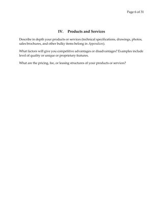 Page 6 of 31




                            IV.    Products and Services

Describe in depth your products or services (technical specifications, drawings, photos,
sales brochures, and other bulky items belong in Appendices).

What factors will give you competitive advantages or disadvantages? Examples include
level of quality or unique or proprietary features.

What are the pricing, fee, or leasing structures of your products or services?
 