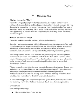 Page 7 of 31




                                V.     Marketing Plan

Market research - Why?
No matter how good your product and your service, the venture cannot succeed
without effective marketing. And this begins with careful, systematic research. It is very
dangerous to assume that you already know about your intended market. You need to
do market research to make sure you’re on track. Use the business planning process as
your opportunity to uncover data and to question your marketing efforts. Your time
will be well spent.

Market research - How?
There are two kinds of market research: primary and secondary.

Secondary research means using published information such as industry profiles, trade
journals, newspapers, magazines, census data, and demographic profiles. This type of
information is available in public libraries, industry associations, chambers of
commerce, from vendors who sell to your industry, and from government agencies.

Start with your local library. Most librarians are pleased to guide you through their
business data collection. You will be amazed at what is there. There are more online
sources than you could possibly use. Your chamber of commerce has good information
on the local area. Trade associations and trade publications often have excellent
industry-specific data.

Primary research means gathering your own data. For example, you could do your own
traffic count at a proposed location, use the yellow pages to identify competitors, and
do surveys or focus-group interviews to learn about consumer preferences.
Professional market research can be very costly, but there are many books that show
small business owners how to do effective research themselves.

In your marketing plan, be as specific as possible; give statistics, numbers, and sources.
The marketing plan will be the basis, later on, of the all-important sales projection.

Economics
Facts about your industry:

       What is the total size of your market?
 
