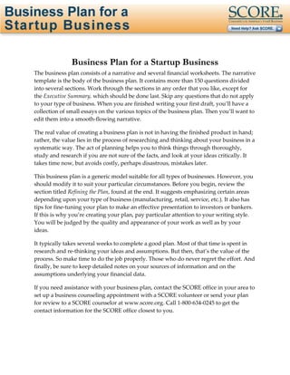 Page 1 of 31




               Business Plan for a Startup Business
The business plan consists of a narrative and several financial worksheets. The narrative
template is the body of the business plan. It contains more than 150 questions divided
into several sections. Work through the sections in any order that you like, except for
the Executive Summary, which should be done last. Skip any questions that do not apply
to your type of business. When you are finished writing your first draft, you’ll have a
collection of small essays on the various topics of the business plan. Then you’ll want to
edit them into a smooth-flowing narrative.

The real value of creating a business plan is not in having the finished product in hand;
rather, the value lies in the process of researching and thinking about your business in a
systematic way. The act of planning helps you to think things through thoroughly,
study and research if you are not sure of the facts, and look at your ideas critically. It
takes time now, but avoids costly, perhaps disastrous, mistakes later.

This business plan is a generic model suitable for all types of businesses. However, you
should modify it to suit your particular circumstances. Before you begin, review the
section titled Refining the Plan, found at the end. It suggests emphasizing certain areas
depending upon your type of business (manufacturing, retail, service, etc.). It also has
tips for fine-tuning your plan to make an effective presentation to investors or bankers.
If this is why you’re creating your plan, pay particular attention to your writing style.
You will be judged by the quality and appearance of your work as well as by your
ideas.

It typically takes several weeks to complete a good plan. Most of that time is spent in
research and re-thinking your ideas and assumptions. But then, that’s the value of the
process. So make time to do the job properly. Those who do never regret the effort. And
finally, be sure to keep detailed notes on your sources of information and on the
assumptions underlying your financial data.

If you need assistance with your business plan, contact the SCORE office in your area to
set up a business counseling appointment with a SCORE volunteer or send your plan
for review to a SCORE counselor at www.score.org. Call 1-800-634-0245 to get the
contact information for the SCORE office closest to you.
 