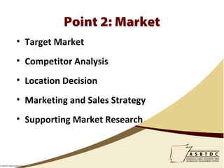 Point 2: Market
                    • Target Market
                    • Competitor Analysis
                    • Location Decision
                    • Marketing and Sales Strategy
                    • Supporting Market Research



© ASBTDC 2009 All Rights Reserved
 