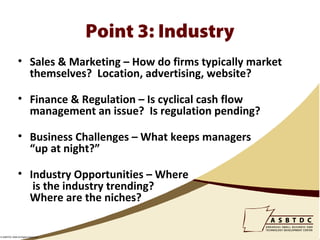 Point 3: Industry
               • Sales & Marketing – How do firms typically market
                 themselves? Location, advertising, website?

               • Finance & Regulation – Is cyclical cash flow
                 management an issue? Is regulation pending?

               • Business Challenges – What keeps managers
                 “up at night?”

               • Industry Opportunities – Where
                  is the industry trending?
                 Where are the niches?


© ASBTDC 2009 All Rights Reserved
 