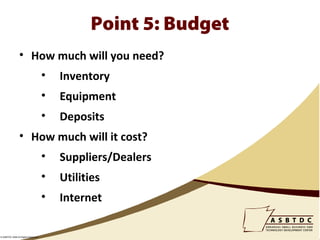 Point 5: Budget
                • How much will you need?
                                    •   Inventory
                                    •   Equipment
                                    •   Deposits
                • How much will it cost?
                                    •   Suppliers/Dealers
                                    •   Utilities
                                    •   Internet

© ASBTDC 2009 All Rights Reserved
 