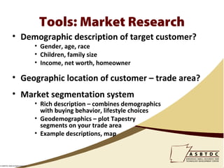 Tools: Market Research
               • Demographic description of target customer?
                                    • Gender, age, race
                                    • Children, family size
                                    • Income, net worth, homeowner

               • Geographic location of customer – trade area?
               • Market segmentation system
                                    • Rich description – combines demographics
                                      with buying behavior, lifestyle choices
                                    • Geodemographics – plot Tapestry
                                      segments on your trade area
                                    • Example descriptions, map



© ASBTDC 2009 All Rights Reserved
 
