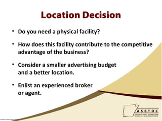 Location Decision
                    • Do you need a physical facility?

                    • How does this facility contribute to the competitive
                      advantage of the business?

                    • Consider a smaller advertising budget
                      and a better location.

                    • Enlist an experienced broker
                      or agent.



© ASBTDC 2009 All Rights Reserved
 