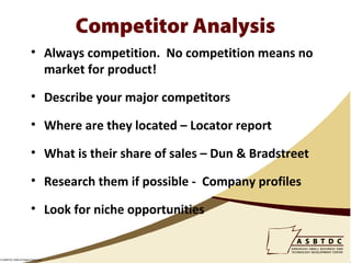 Competitor Analysis
                        • Always competition. No competition means no
                          market for product!

                        • Describe your major competitors

                        • Where are they located – Locator report

                        • What is their share of sales – Dun & Bradstreet

                        • Research them if possible - Company profiles

                        • Look for niche opportunities


© ASBTDC 2009 All Rights Reserved
 