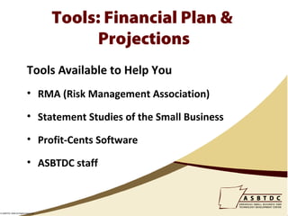 Tools: Financial Plan &
                                          Projections
                          Tools Available to Help You
                          • RMA (Risk Management Association)

                          • Statement Studies of the Small Business

                          • Profit-Cents Software

                          • ASBTDC staff



© ASBTDC 2009 All Rights Reserved
 