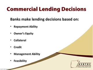 Commercial Lending Decisions
                              Banks make lending decisions based on:
                              • Repayment Ability

                              • Owner’s Equity

                              • Collateral

                              • Credit

                              • Management Ability

                              • Feasibility

© ASBTDC 2009 All Rights Reserved
 
