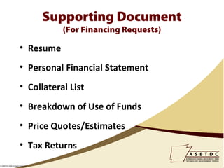 Supporting Document
                                      (For Financing Requests)

                        • Resume
                        • Personal Financial Statement
                        • Collateral List
                        • Breakdown of Use of Funds
                        • Price Quotes/Estimates
                        • Tax Returns
© ASBTDC 2009 All Rights Reserved
 