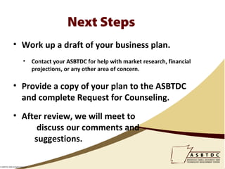 Next Steps
                • Work up a draft of your business plan.
                            •       Contact your ASBTDC for help with market research, financial
                                    projections, or any other area of concern.

                • Provide a copy of your plan to the ASBTDC
                  and complete Request for Counseling.
                • After review, we will meet to
                      discuss our comments and
                     suggestions.

© ASBTDC 2009 All Rights Reserved
 