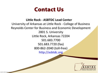 Contact Us
                                          Little Rock - ASBTDC Lead Center
                               University of Arkansas at Little Rock - College of Business
                               Reynolds Center for Business and Economic Development
                                                     2801 S. University
                                               Little Rock, Arkansas 72204
                                                       501.683.7700
                                                    501.683.7720 (fax)
                                                 800-862-2040 (toll-free)
                                                     http://asbtdc.org




© ASBTDC 2009 All Rights Reserved
 