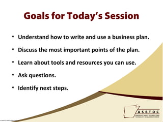 Goals for Today’s Session
                    • Understand how to write and use a business plan.

                    • Discuss the most important points of the plan.

                    • Learn about tools and resources you can use.

                    • Ask questions.

                    • Identify next steps.



© ASBTDC 2009 All Rights Reserved
 