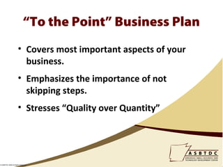 “To the Point” Business Plan
                      • Covers most important aspects of your
                        business.
                      • Emphasizes the importance of not
                        skipping steps.
                      • Stresses “Quality over Quantity”




© ASBTDC 2009 All Rights Reserved
 