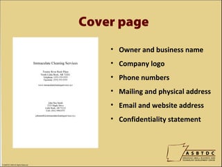 Cover page
                                        • Owner and business name
                                        • Company logo
                                        • Phone numbers
                                        • Mailing and physical address
                                        • Email and website address
                                        • Confidentiality statement




© ASBTDC 2009 All Rights Reserved
 