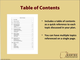 Table of Contents

                                             • Includes a table of contents
                                               as a quick reference to each
                                               topic discussed in your plan.

                                             • You can have multiple topics
                                               referenced on a single page.




© ASBTDC 2009 All Rights Reserved
 