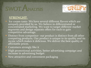 STRENGHT :    Ice cream taste- We have several different flavors which are uniquely provided by us. We believe in differentiated or concentrated marketing. We want to target different market segments and design separate offers for each to gain competitive advantage. Distinct from competitor- our product is distinct from all other competing products. Our product is unique in its quality and its recipe which makes it delicious. We deliver the best quality at affordable prices. Customers strongly like it  High promotional activities, better advertising campaign and increase in advertising budget. New attractive and convenient packaging 