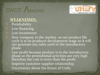 WEAKNESSES:  Perishability Low financing  Low investment  New company in the market- as our product life cycle is at its producyt development stage so it will not generate any sales until in the introductory phase. Low profit because product is in the introductory phase so the promotional activities are very high therefore the cost is more than the profit. Improve customer supplier relationship. Uncertainty about the future of Unify. 