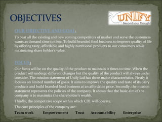 OUR OBJECTIVE AND GOAL :  To beat all the existing and new coming competitors of market and serve the customers wants as demand time to time. To build branded food business to improve quality of life by offering tasty, affordable and highly nutritional products to our consumers while maximizing share holder’s value.    FOCUS :   Our focus will be on the quality of the product to maintain it times to time. When the product will undergo different changes but the quality of the product will always under consider. The mission statement of Unify Ltd has three major characteristics. Firstly it focuses on limited number of goals. It aims to improve the quality and taste of its dairy products and build branded food business at an affordable price. Secondly, the mission statement represents the policies of the company. It shows that the basic aim of the company is to maximize the shareholder’s wealth. Thirdly, the competitive scope within which CDL will operate. The core principles of the company are: Team work   Empowerment  Trust Accountability  Enterprise   