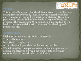 TREND:   This is basically a yogurt but the different trend is, it will be ice-cream flavor so everybody loves to have it especially children and teenagers so they will get nutrition with taste. The unique positioning, pricing and promotional strategies of Unify can overcome the weaknesses. We also position our product to the health conscious and diabetic consumers for a healthy and prosperous life.   ACTION PLAN:  High motivation strategy towards employee.  Team collaboration.  Incentives to employees.  Attract the employee while implementing the plan.  We will consider these points to motivate our employees to achieve the target so they can put their whole efforts and consumption of time will also be minimized.    