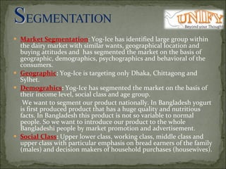Market Segmentation : Yog-Ice has identified large group within the dairy market with similar wants, geographical location and buying attitudes and  has segmented the market on the basis of geographic, demographics, psychographics and behavioral of the consumers. Geographic :  Yog-Ice is targeting only Dhaka, Chittagong and Sylhet.  Demograhics :  Yog-Ice has segmented the market on the basis of their income level, social class and age group.    We want to segment our product nationally. In Bangladesh yogurt is first produced product that has a huge quality and nutritious facts. In Bangladesh this product is not so variable to normal people. So we want to introduce our product to the whole Bangladeshi people by market promotion and advertisement.  Social Class :  Upper lower class, working class, middle class and upper class with particular emphasis on bread earners of the family (males) and decision makers of household purchases (housewives). 
