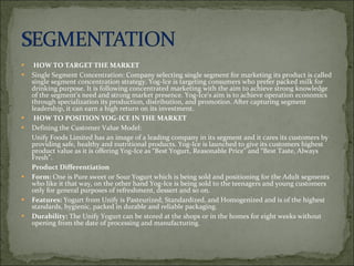 HOW TO TARGET THE MARKET Single Segment Concentration: Company selecting single segment for marketing its product is called single segment concentration strategy. Yog-Ice is targeting consumers who prefer packed milk for drinking purpose. It is following concentrated marketing with the aim to achieve strong knowledge of the segment’s need and strong market presence. Yog-Ice‘s aim is to achieve operation economics through specialization its production, distribution, and promotion. After capturing segment leadership, it can earn a high return on its investment. HOW TO POSITION YOG-ICE IN THE MARKET  Defining the Customer Value Model:  Unify Foods Limited has an image of a leading company in its segment and it cares its customers by providing safe, healthy and nutritional products. Yog-Ice is launched to give its customers highest product value as it is offering Yog-Ice as “Best Yogurt, Reasonable Price” and “Best Taste, Always Fresh”.  Product Differentiation  Form:  One is Pure sweet or Sour Yogurt which is being sold and positioning for the Adult segments who like it that way, on the other hand Yog-Ice is being sold to the teenagers and young customers only for general purposes of refreshment, dessert and so on. Features:  Yogurt from Unify is Pasteurized, Standardized, and Homogenized and is of the highest standards, hygienic, packed in durable and reliable packaging.  Durability:  The Unify Yogurt can be stored at the shops or in the homes for eight weeks without opening from the date of processing and manufacturing. 