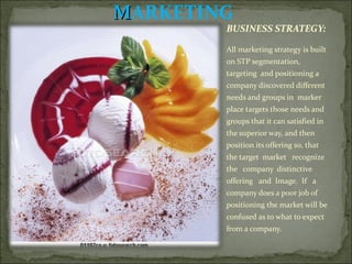 M ARKETING BUSINESS STRATEGY:  All marketing strategy is built on STP segmentation, targeting  and positioning a company discovered different needs and groups in  marker place targets those needs and groups that it can satisfied in  the superior way, and then position its offering so, that the target  market  recognize  the  company  distinctive  offering  and  Image.  If  a company does a poor job of positioning the market will be confused as to what to expect from a company.  
