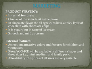 PRODUCT STRATEGY:  Internal features:  Chunks of the same fruit as the flavor  In chocolate flavor the all type cups have a thick layer of chocolate with chocolate chips  It is yogurt but in taste of ice cream  Smooth and mild as cream  External features:  Attraction: attractive colors and features for children and youngsters.  Sizes: YOG-ICE will be available in different shapes and three sizes i.e., mini, medium and family pack.  Affordability: the prices of all sizes are very suitable.  