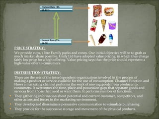 PRICE STRATEGY:  We provide cups, 1 litre Family packs and cones. Our initial objective will be to grab as much market share possible. Unify Ltd have adopted value pricing, in which they charge fairly low price for a high offering. Value pricing says that the price should represent a high-value offer to consumers. DISTRIBUTION STRATEGY:  These are the sets of the interdependent organizations involved in the process of making a product or service available for the use of consumption. Channel Function and Flows a marketing channel performs the work of moving goods from producer to consumers. It overcomes the time, place and possession gaps that separate goods and services from those that need or want them. It performs number of functions:  They gathering information about potential and current customer, competitors, and other actors and forces in the marketing environment. They develop and disseminate persuasive communication to stimulate purchasing  They provide for the successive storage and movement of the physical products. Highest Rate (Tk  60-115)  Lowest Rate (Tk.  14-20)  