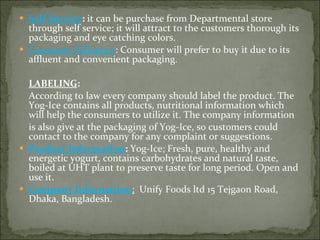 Self-Service :  it can be purchase from Departmental store through self service; it will attract to the customers thorough its packaging and eye catching colors.  Consumer Affluence : Consumer will prefer to buy it due to its affluent and convenient packaging.     LABELING : According to law every company should label the product. The Yog-Ice contains all products, nutritional information which will help the consumers to utilize it. The company information  is also give at the packaging of Yog-Ice, so customers could contact to the company for any complaint or suggestions.  Product Information :  Yog-Ice; Fresh, pure, healthy and energetic yogurt, contains carbohydrates and natural taste, boiled at UHT plant to preserve taste for long period. Open and use it. Company Information :   Unify Foods ltd 15 Tejgaon Road, Dhaka, Bangladesh. 