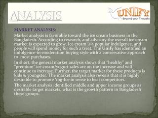 MARKET ANALYSIS:  Market analysis is favorable toward the ice cream business in the Bangladesh. According to research, and advisory the overall ice cream market is expected to grow. Ice cream is a popular indulgence, and people will spend money for such a treat. The  Unify  has identified an indulgence-in-moderation buying style with a conservative approach to  most purchases.  In short, the general market analysis shows that “healthy” and “premium” ice cream/yogurt sales are on the increase and will continue to increase. Further, the target market for these products is kids & youngster. The market analysis also reveals that it is highly desirable to promote Yog-Ice in sense to beat competitors.  The market analysis identified middle and upper income groups as desirable target markets, what is the growth pattern in Bangladesh these groups. 