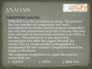 COMPETITORS’ ANALYSIS   YOG-ICE  is in the introductory phase. The product has low numbers of competitors and local manufactures in market and the present competitors has very low promotional activities if we say that they have zero rate of promotional activities so it will be a fair fact. (This statement is just about that competitors who offer the yogurt flavored  ice cream).The ice cream market in Bangladesh is unsaturated for new comers. Competition would be tough in the future. The existence competitors in yogurt flavored ice cream field are:   IGLOO  2. NIDO  3. Milk Vita  