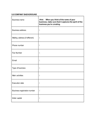 3.0 COMPANY BACKGROUND
Business name :Hint: When you think of the name of your
business, make sure that it captures the spirit of the
business you’re creating.
Business address :
Mailing address (if different) :
Phone number :
Fax Number :
Email :
Type of business :
Main activities :
Execution date :
Business registration number :
Initial capital :
 